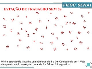 Minha estação de trabalho usa números de 1 a 30. Começando de 1, Veja
até quanto você consegue contar de 1 a 30 em 15 segundos.
ESTAÇÃO DE TRABALHO SEM 5S
34
 