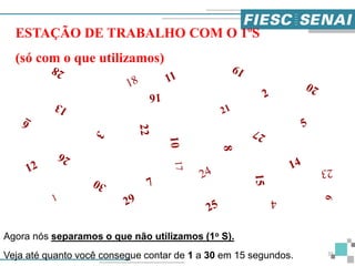 Agora nós separamos o que não utilizamos (1o S).
Veja até quanto você consegue contar de 1 a 30 em 15 segundos.
ESTAÇÃO DE TRABALHO COM O 1ºS
(só com o que utilizamos)
35
 