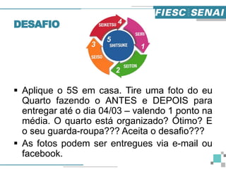DESAFIO
 Aplique o 5S em casa. Tire uma foto do eu
Quarto fazendo o ANTES e DEPOIS para
entregar até o dia 04/03 – valendo 1 ponto na
média. O quarto está organizado? Ótimo? E
o seu guarda-roupa??? Aceita o desafio???
 As fotos podem ser entregues via e-mail ou
facebook.
 
