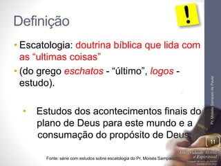 Definição 
• Escatologia: doutrina bíblica que lida com 
as “ultimas coisas” 
• (do grego eschatos - “último”, logos - 
estudo). 
• Estudos dos acontecimentos finais do 
plano de Deus para este mundo e a 
consumação do propósito de Deus. 
Fonte: série com estudos sobre escatologia do Pr. Moisés Sampaio 
Pr. Moisés Sampaio de Paula 
11 
 