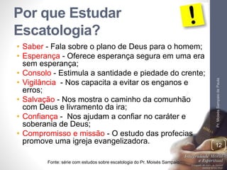 Por que Estudar 
Escatologia? 
• Saber - Fala sobre o plano de Deus para o homem; 
• Esperança - Oferece esperança segura em uma era 
sem esperança; 
• Consolo - Estimula a santidade e piedade do crente; 
• Vigilância - Nos capacita a evitar os enganos e 
erros; 
• Salvação - Nos mostra o caminho da comunhão 
com Deus e livramento da ira; 
• Confiança - Nos ajudam a confiar no caráter e 
soberania de Deus; 
• Compromisso e missão - O estudo das profecias 
promove uma igreja evangelizadora. 
Pr. Moisés Sampaio de Paula 
Fonte: série com estudos sobre escatologia do Pr. Moisés Sampaio 
12 
 