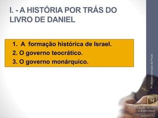 I. - A HISTÓRIA POR TRÁS DO 
LIVRO DE DANIEL 
• 1. A formação histórica de Israel. 
• 2. O governo teocrático. 
• 3. O governo monárquico. 
Pr. Moisés Sampaio de Paula 
14 
 