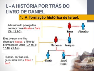I. - A HISTÓRIA POR TRÁS DO 
LIVRO DE DANIEL 
Pr. Moisés Sampaio de Paula 
15 
1. A formação histórica de Israel. 
A história do povo judeu 
começa com Abraão e Sara 
(Gn 12.1-3). 
Eles tiveram um filho 
chamado Isaque, o filho da 
promessa de Deus (Gn 15.4; 
17.18; 21.1-3). 
Isaque, por sua vez, 
gerou dois filhos, Esaú e 
Jacó 
 