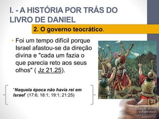 I. - A HISTÓRIA POR TRÁS DO 
LIVRO DE DANIEL 
• Foi um tempo difícil porque 
Israel afastou-se da direção 
divina e "cada um fazia o 
que parecia reto aos seus 
olhos" ( Jz 21.25). 
Pr. Moisés Sampaio de Paula 
23 
2. O governo teocrático. 
“Naquela época não havia rei em 
Israel” (17:6; 18:1; 19:1; 21:25) 
 