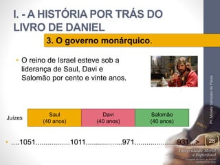 I. - A HISTÓRIA POR TRÁS DO 
LIVRO DE DANIEL 
• O reino de Israel esteve sob a 
liderança de Saul, Davi e 
Salomão por cento e vinte anos. 
Pr. Moisés Sampaio de Paula 
28 
3. O governo monárquico. 
Saul 
(40 anos) 
Davi 
(40 anos) 
Salomão 
(40 anos) 
Juízes 
• ....1051.................1011..................971.....................931...> 
 
