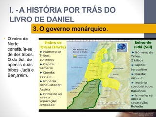 I. - A HISTÓRIA POR TRÁS DO 
LIVRO DE DANIEL 
• O reino do 
Norte 
constituía-se 
de dez tribos. 
O do Sul, de 
apenas duas 
tribos, Judá e 
Benjamim. 
Pr. Moisés Sampaio de Paula 
31 
3. O governo monárquico. 
 