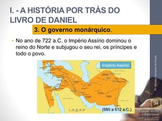 I. - A HISTÓRIA POR TRÁS DO 
LIVRO DE DANIEL 
• No ano de 722 a.C. o Império Assírio dominou o 
reino do Norte e subjugou o seu rei, os príncipes e 
todo o povo. 
Pr. Moisés Sampaio de Paula 
34 
3. O governo monárquico. 
Império Assírio 
(880 a 612 a.C.) 
 