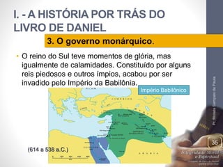 I. - A HISTÓRIA POR TRÁS DO 
LIVRO DE DANIEL 
• O reino do Sul teve momentos de glória, mas 
igualmente de calamidades. Constituído por alguns 
reis piedosos e outros ímpios, acabou por ser 
invadido pelo Império da Babilônia. 
Pr. Moisés Sampaio de Paula 
35 
3. O governo monárquico. 
(614 a 538 a.C.) 
Império Babilônico 
 