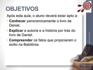 OBJETIVOS 
Pr. Moisés Sampaio de Paula 
4 
Após esta aula, o aluno deverá estar apto a: 
• Conhecer panoramicamente o livro de 
Daniel. 
• Explicar a autoria e a história por trás do 
livro de Daniel. 
• Compreender os fatos que propiciaram o 
exílio na Babilônia. 
 
