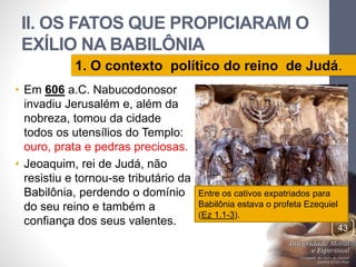 II. OS FATOS QUE PROPICIARAM O 
EXÍLIO NA BABILÔNIA 
1. O contexto político do reino de Judá. 
• Em 606 a.C. Nabucodonosor 
invadiu Jerusalém e, além da 
nobreza, tomou da cidade 
todos os utensílios do Templo: 
ouro, prata e pedras preciosas. 
• Jeoaquim, rei de Judá, não 
resistiu e tornou-se tributário da 
Babilônia, perdendo o domínio 
do seu reino e também a 
confiança dos seus valentes. 
Pr. Moisés Sampaio de Paula 
43 
Entre os cativos expatriados para 
Babilônia estava o profeta Ezequiel 
(Ez 1.1-3). 
 