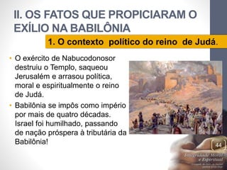 II. OS FATOS QUE PROPICIARAM O 
EXÍLIO NA BABILÔNIA 
1. O contexto político do reino de Judá. 
• O exército de Nabucodonosor 
destruiu o Templo, saqueou 
Jerusalém e arrasou política, 
moral e espiritualmente o reino 
de Judá. 
• Babilônia se impôs como império 
por mais de quatro décadas. 
Israel foi humilhado, passando 
de nação próspera à tributária da 
Babilônia! 
Pr. Moisés Sampaio de Paula 
44 
 