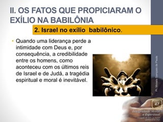 II. OS FATOS QUE PROPICIARAM O 
EXÍLIO NA BABILÔNIA 
• Quando uma liderança perde a 
intimidade com Deus e, por 
consequência, a credibilidade 
entre os homens, como 
aconteceu com os últimos reis 
de Israel e de Judá, a tragédia 
espiritual e moral é inevitável. 
Pr. Moisés Sampaio de Paula 
47 
2. Israel no exílio babilônico. 
 