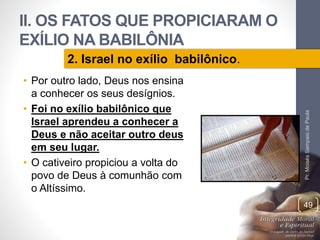 II. OS FATOS QUE PROPICIARAM O 
EXÍLIO NA BABILÔNIA 
• Por outro lado, Deus nos ensina 
a conhecer os seus desígnios. 
• Foi no exílio babilônico que 
Israel aprendeu a conhecer a 
Deus e não aceitar outro deus 
em seu lugar. 
• O cativeiro propiciou a volta do 
povo de Deus à comunhão com 
o Altíssimo. 
Pr. Moisés Sampaio de Paula 
49 
2. Israel no exílio babilônico. 
 