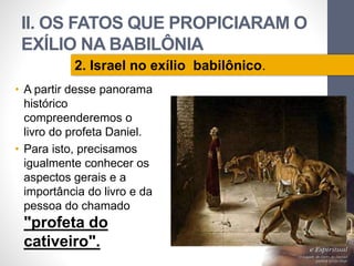 II. OS FATOS QUE PROPICIARAM O 
EXÍLIO NA BABILÔNIA 
• A partir desse panorama 
histórico 
compreenderemos o 
livro do profeta Daniel. 
• Para isto, precisamos 
igualmente conhecer os 
aspectos gerais e a 
importância do livro e da 
pessoa do chamado 
"profeta do 
cativeiro". 
Pr. Moisés Sampaio de Paula 
50 
2. Israel no exílio babilônico. 
 