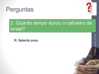 Perguntas 
Pr. Moisés Sampaio de Paula 
52 
3. Quanto tempo durou o cativeiro de 
Israel? 
R. Setenta anos. 
 