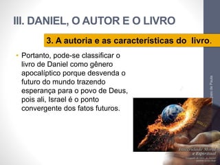 III. DANIEL, O AUTOR E O LIVRO 
3. A autoria e as características do livro. 
• Portanto, pode-se classificar o 
livro de Daniel como gênero 
apocalíptico porque desvenda o 
futuro do mundo trazendo 
esperança para o povo de Deus, 
pois ali, Israel é o ponto 
convergente dos fatos futuros. 
Pr. Moisés Sampaio de Paula 
62 
 