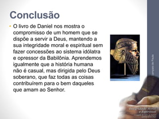 Conclusão 
• O livro de Daniel nos mostra o 
compromisso de um homem que se 
dispõe a servir a Deus, mantendo a 
sua integridade moral e espiritual sem 
fazer concessões ao sistema idólatra 
e opressor da Babilônia. Aprendemos 
igualmente que a história humana 
não é casual, mas dirigida pelo Deus 
soberano, que faz todas as coisas 
contribuírem para o bem daqueles 
que amam ao Senhor. 
Pr. Moisés Sampaio de Paula 
65 
 