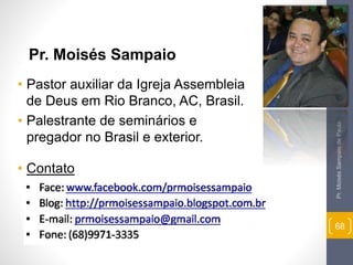 Pr. Moisés Sampaio de Paula 
68 
Pr. Moisés Sampaio 
• Pastor auxiliar da Igreja Assembleia 
de Deus em Rio Branco, AC, Brasil. 
• Palestrante de seminários e 
pregador no Brasil e exterior. 
• Contato 
