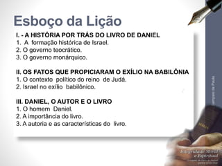 Esboço da Lição 
I. - A HISTÓRIA POR TRÁS DO LIVRO DE DANIEL 
1. A formação histórica de Israel. 
2. O governo teocrático. 
3. O governo monárquico. 
II. OS FATOS QUE PROPICIARAM O EXÍLIO NA BABILÔNIA 
1. O contexto político do reino de Judá. 
2. Israel no exílio babilônico. 
III. DANIEL, O AUTOR E O LIVRO 
1. O homem Daniel. 
2. A importância do livro. 
3. A autoria e as características do livro. 
Pr. Moisés Sampaio de Paula 
7 
 