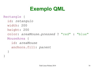 Tchê Linux Pelotas 2014 10
Exemplo QML
Rectangle {
id: retangulo
width: 200
height: 200
color: areaMouse.pressed ? "red" : "blue"
MouseArea {
id: areaMouse
anchors.fill: parent
}
}
 