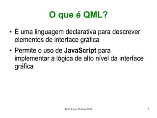 Tchê Linux Pelotas 2014 2
O que é QML?
●
É uma linguagem declarativa para descrever
elementos de interface gráfica
●
Permite o uso de JavaScript para
implementar a lógica de alto nível da interface
gráfica
 