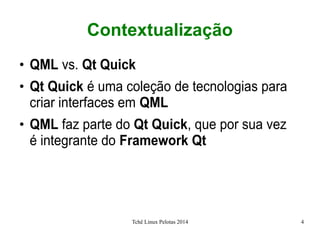Tchê Linux Pelotas 2014 4
Contextualização
●
QML vs. Qt Quick
●
Qt Quick é uma coleção de tecnologias para
criar interfaces em QML
●
QML faz parte do Qt Quick, que por sua vez
é integrante do Framework Qt
 