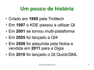 Tchê Linux Pelotas 2014 5
Um pouco de história
●
Criado em 1995 pela Trolltech
●
Em 1997 o KDE passou a utilizar Qt
●
Em 2001 se tornou multi-plataforma
●
Em 2005 foi lançado a Qt4
●
Em 2008 foi adquirida pela Nokia e
vendida em 2011 para a Digia
●
Em 2010 foi lançado o Qt Quick/QML
 