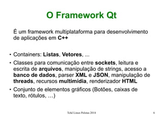 Tchê Linux Pelotas 2014 6
O Framework Qt
É um framework multiplataforma para desenvolvimento
de aplicações em C++
●
Containers: Listas, Vetores, ...
●
Classes para comunicação entre sockets, leitura e
escrita de arquivos, manipulação de strings, acesso a
banco de dados, parser XML e JSON, manipulação de
threads, recursos multimídia, renderizador HTML
●
Conjunto de elementos gráficos (Botões, caixas de
texto, rótulos, …)
 