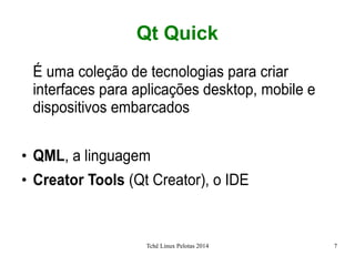 Tchê Linux Pelotas 2014 7
Qt Quick
É uma coleção de tecnologias para criar
interfaces para aplicações desktop, mobile e
dispositivos embarcados
●
QML, a linguagem
●
Creator Tools (Qt Creator), o IDE
 