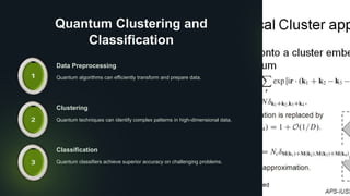 Quantum Clustering and
Classification
Data Preprocessing
Quantum algorithms can efficiently transform and prepare data.
Clustering
Quantum techniques can identify complex patterns in high-dimensional data.
Classification
Quantum classifiers achieve superior accuracy on challenging problems.
 