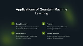 Applications of Quantum Machine
Learning
1 Drug Discovery
Simulating complex molecular interactions
to accelerate pharmaceutical research.
2 Finance
Optimizing investment portfolios and
forecasting market trends.
3 Cybersecurity
Enhancing cryptography and anomaly
detection in network traffic.
4 Climate Modeling
Simulating complex environmental systems
to improve climate predictions.
 