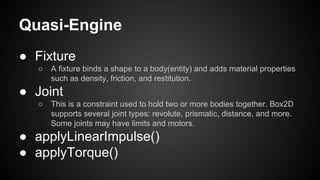 Quasi-Engine
● Fixture
○ A fixture binds a shape to a body(entity) and adds material properties
such as density, friction, and restitution.
● Joint
○ This is a constraint used to hold two or more bodies together. Box2D
supports several joint types: revolute, prismatic, distance, and more.
Some joints may have limits and motors.
● applyLinearImpulse()
● applyTorque()
 