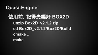 Quasi-Engine
使用前，記得先編好 BOX2D
unzip Box2D_v2.1.2.zip
cd Box2D_v2.1.2/Box2D/Build
cmake ..
make
 