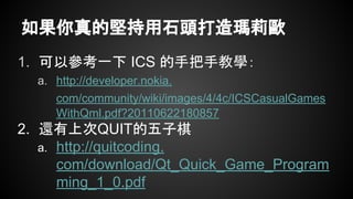 如果你真的堅持用石頭打造瑪莉歐
1. 可以參考一下 ICS 的手把手教學：
a. http://developer.nokia.
com/community/wiki/images/4/4c/ICSCasualGames
WithQml.pdf?20110622180857
2. 還有上次QUIT的五子棋
a. http://quitcoding.
com/download/Qt_Quick_Game_Program
ming_1_0.pdf
 