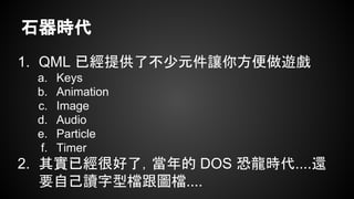 石器時代
1. QML 已經提供了不少元件讓你方便做遊戲
a. Keys
b. Animation
c. Image
d. Audio
e. Particle
f. Timer
2. 其實已經很好了，當年的 DOS 恐龍時代....還
要自己讀字型檔跟圖檔....
 