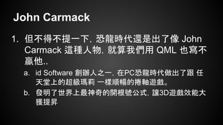 John Carmack
1. 但不得不提一下，恐龍時代還是出了像 John
Carmack 這種人物，就算我們用 QML 也寫不
贏他..
a. id Software 創辦人之一，在PC恐龍時代做出了跟 任
天堂上的超級瑪莉 一樣順暢的捲軸遊戲。
b. 發明了世界上最神奇的開根號公式，讓3D遊戲效能大
獲提昇
 