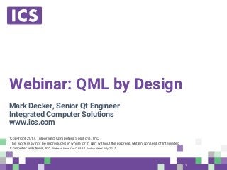 © Integrated Computer Solutions, Inc. All Rights Reserved
Webinar: QML by Design
Mark Decker, Senior Qt Engineer
Integrated Computer Solutions
www.ics.com
Copyright 2017, Integrated Computers Solutions, Inc.
This work may not be reproduced in whole or in part without the express written consent of Integrated
Computer Solutions, Inc. Material based on Qt 5.9.1, last updated July 2017
1
 