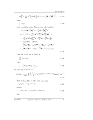 4.7. Solutions

            dρ    1         q                          2             q    2
       i       =    ψ∗ −i ∇− A                             ψ − ψ i ∇− A       ψ∗   ,   (4.170)
            dt   2m         c                                        c

   where

       ρ = ψψ∗                                                                         (4.171)

   is the probability density. Moreover, the following holds
                      q   2          q    2
            ψ∗ −i ∇− A ψ − ψ i ∇− A ψ∗
                      c              c
                        q 2 2 i q      i q
          = ψ∗ − 2 ∇2 +     A +    ∇A+     A∇ ψ
                        c       c       c
                         q 2 2 i q      i q
            −ψ − 2 ∇2 +     A −    ∇A−      A∇ ψ ∗
                         c       c       c
          =−      2
                       ψ ∗ ∇2 ψ − ψ∇2 ψ∗
             i q ∗
            +    (ψ ∇Aψ + ψ∗ A∇ψ + ψ∇Aψ∗ + ψA∇ψ∗ )
              c
                                    i q
          = − 2 ∇ (ψ∗ ∇ψ − ψ∇ψ∗ ) +     ∇ (ψ∗ Aψ + ψAψ∗ ) .
                                     c
                                                                                       (4.172)
   Thus, Eq. (4.170) can be written as

          dρ
             + ∇J = 0 ,                                                                (4.173)
          dt
   where
                                           qρ
       J=             Im (ψ∗ ∇ψ) −            A.                                       (4.174)
                m                          mc
19. Using Eq. (4.45) one has

                      1                                       (c)     (c)
                                              p(c) x(c) e [η(x −x)+ξ(p −p)] dηdξdx(c) dp(c) .
                                                         i
  A (x, p) =              2
                 (2π )
                                                                                       (4.175)

   With the help of Eq. (2.175), which is given by

       eA eB = eA+B e(1/2)[A,B] ,                                                      (4.176)

   one has
            i
                ηx − i ξp            i
                                         (ηx+ξp) − 2 12 ηξ[x,p]
       e−         e           = e−               e                ,                    (4.177)

   thus


Eyal Buks                 Quantum Mechanics - Lecture Notes                                91
 