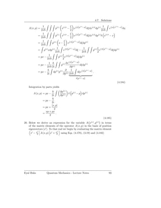 4.7. Solutions

               1                           ξ                               1
                                                e ξ(p −p) dξdx(c)′ dp(c)         e η(x −x) dη
                                                   i    (c)                       i   (c)′
    A (x, p) =                 p(c) x(c)′ −
              2π                           2                              2π
               1                           ξ
                                                e ξ(p −p) dξdx(c)′ dp(c) δ x(c)′ − x
                                                   i    (c)
            =             p(c) x(c)′ −
              2π                           2
               1                   ξ
                                        e ξ(p −p) dξdp(c)
                                          i     (c)
            =         p(c) x −
              2π                   2
                           1              (c)               1          ξ i (c)
                                   e ξ(p −p) dξ −                  p(c) e ξ(p −p) dξdp(c)
                                     i
            = p(c) xdp(c)
                          2π                              2π           2
                    1         (c) ξ i ξ(p(c) −p)           (c)
            = px −           p      e                dξdp
                   2π             2
                                         i
                                           ξ (p(c) −p)
                    1             (c) ∂e
            = px −              p                       dξdp(c)
                   2π 2i                   ∂p(c)
                                     ∂      1
                                                      dξe ξ(p −p) .
                                                          i    (c)
            = px −     dp(c) p(c) (c)
                   2i              ∂p 2π
                                                 δ(p(c) −p)

                                                                                     (4.184)
    Integration by parts yields
                                   ∂p(c)
        A (x, p) = px −                    δ p(c) − p dp(c)
                          2i       ∂p(c)
                 = px −
                        2i
                        [x, p]
                 = px +
                          2
                   xp + px
                 =          .
                      2
                                                                           (4.185)
                                                              (c)    (c)
20. Below we derive an expression for the variable A x , p          in terms
    of the matrix elements of the operator A (x, p) in the basis of position
    eigenvectors |x′ . To that end we begin by evaluating the matrix element
            ′′                ′′
      x′ − x2 A (x, p) x′ + x2 using Eqs. (4.178), (3.19) and (4.182)




Eyal Buks           Quantum Mechanics - Lecture Notes                          93
 