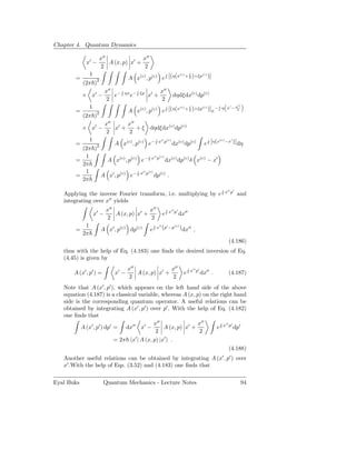 Chapter 4. Quantum Dynamics

                       x′′               x′′
             x′ −          A (x, p) x′ +
                        2                 2
               1                                               ξ
                                      A x(c) , p(c) e [(η(x + 2 )+ξp )]
                                                     i     (c)      (c)
        =
            (2π )2
                            x′′ − i ηx − i ξp ′ x′′
            × x′ −              e     e      x +                    dηdξdx(c) dp(c)
                             2                   2
                 1                                             ξ         −iη                                 x′ − x2
                                                                                                                     ′′

                                      A x(c) , p(c) e [(η(x + 2 )+ξp )] e
                                                     i     (c)      (c)
        =
            (2π )2
                            x′′ ′ x′′
            × x′ −              x +   + ξ dηdξdx(c) dp(c)
                             2      2
             1                                                  (c) ′
                      A x(c) , p(c) e− x p dx(c) dp(c) e [η(x −x )] dη
                                         i ′′ (c)          i
        =      2
          (2π )
           1                         i ′′ (c)
        =          A x(c) , p(c) e− x p dx(c) dp(c) δ x(c) − x′
          2π
           1                    i ′′ (c)
        =        A x′ , p(c) e− x p dp(c) .
          2π
                                                                                                        i
                                                                                                            x′′ p′
   Applying the inverse Fourier transform, i.e. multiplying by e                                                     and
   integrating over x′′ yields
                            x′′               x′′             i
                                                                  x′′ p′
                     x′ −       A (x, p) x′ +             e                dx′′
                             2                 2
             1                                     i
                                                       x′′ (p′ −p(c) )
        =              A x′ , p(c) dp(c)       e                            dx′′ ,
            2π
                                                                                                              (4.186)
   thus with the help of Eq. (4.183) one ﬁnds the desired inversion of Eq.
   (4.45) is given by
                                      x′′               x′′                       i
                                                                                      x′′ p′
       A (x′ , p′ ) =          x′ −       A (x, p) x′ +                      e                 dx′′ .         (4.187)
                                       2                 2
   Note that A (x′ , p′ ), which appears on the left hand side of the above
   equation (4.187) is a classical variable, whereas A (x, p) on the right hand
   side is the corresponding quantum operator. A useful relations can be
   obtained by integrating A (x′ , p′ ) over p′ . With the help of Eq. (4.182)
   one ﬁnds that
                                           x′′                x′′    i ′′ ′
          A (x′ , p′ ) dp′ = dx′′ x′ −          A (x, p) x′ +      e x p dp′
                                            2                  2
                           = 2π x′ | A (x, p) |x′ .
                                                                         (4.188)
   Another useful relations can be obtained by integrating A (x′ , p′ ) over
   x′ .With the help of Eqs. (3.52) and (4.183) one ﬁnds that

Eyal Buks               Quantum Mechanics - Lecture Notes                                                                 94
 
