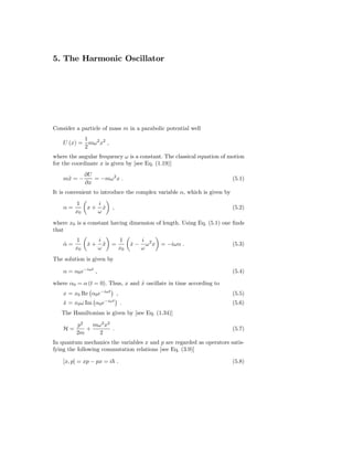 5. The Harmonic Oscillator




Consider a particle of mass m in a parabolic potential well
           1
    U (x) = mω2 x2 ,
           2
where the angular frequency ω is a constant. The classical equation of motion
for the coordinate x is given by [see Eq. (1.19)]
              ∂U
    m¨ = −
     x           = −mω 2 x .                                              (5.1)
              ∂x
It is convenient to introduce the complex variable α, which is given by
         1           i
    α=        x+       x
                       ˙   ,                                              (5.2)
         x0          ω
where x0 is a constant having dimension of length. Using Eq. (5.1) one ﬁnds
that
         1           i         1         i 2
    α=
    ˙         x+
              ˙        x
                       ¨   =        x−
                                    ˙      ω x   = −iωα .                 (5.3)
         x0          ω         x0        ω
The solution is given by

    α = α0 e−iωt ,                                                        (5.4)

where α0 = α (t = 0). Thus, x and x oscillate in time according to
                                  ˙
    x = x0 Re α0 e−iωt ,                                                  (5.5)
                       −iωt
    x = x0 ω Im α0 e
    ˙                          .                                          (5.6)
   The Hamiltonian is given by [see Eq. (1.34)]

         p2   mω 2 x2
    H=      +         .                                                   (5.7)
         2m     2
In quantum mechanics the variables x and p are regarded as operators satis-
fying the following commutation relations [see Eq. (3.9)]

    [x, p] = xp − px = i .                                                (5.8)
 