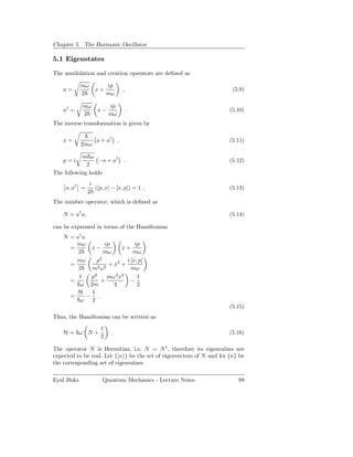 Chapter 5. The Harmonic Oscillator

5.1 Eigenstates

The annihilation and creation operators are deﬁned as

            mω            ip
    a=             x+           ,                                       (5.9)
            2             mω

            mω            ip
    a† =            x−              .                                  (5.10)
            2             mω
The inverse transformation is given by

    x=              a + a† ,                                           (5.11)
            2mω

           m ω
    p=i           −a + a† .                                            (5.12)
             2
The following holds
                 i
     a, a† =       ([p, x] − [x, p]) = 1 ,                             (5.13)
                2
The number operator, which is deﬁned as

    N = a† a,                                                          (5.14)

can be expressed in terms of the Hamiltonian
    N = a† a
        mω         ip           ip
      =       x−          x+
         2         mω          mω
        mω      p2          i [x, p]
      =              + x2 +
         2    m2 ω2           mω
               2        2 2
         1    p     mω x         1
      =          +            −
          ω 2m         2         2
         H    1
      =      − .
          ω 2
                                                                       (5.15)
Thus, the Hamiltonian can be written as

                      1
    H= ω N+                .                                           (5.16)
                      2

The operator N is Hermitian, i.e. N = N † , therefore its eigenvalues are
expected to be real. Let {|n } be the set of eigenvectors of N and let {n} be
the corresponding set of eigenvalues

Eyal Buks             Quantum Mechanics - Lecture Notes                   98
 
