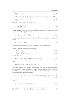 5.1. Eigenstates

      N |n = n |n .                                                     (5.17)

According to Eq. (5.16) the eigenvectors of N are also eigenvectors of H

      H |n = En |n ,                                                    (5.18)

where the eigenenergies En are given by

                      1
      En = ω n +            .                                           (5.19)
                      2

Theorem 5.1.1. Let |n be a normalized eigenvector of the operator N with
eigenvalue n. Then (i) the vector

      |n + 1 = (n + 1)−1/2 a† |n                                        (5.20)

is a normalized eigenvector of the operator N with eigenvalue n + 1; (ii) the
vector

      |n − 1 = n−1/2 a |n                                               (5.21)

is a normalized eigenvector of the operator N with eigenvalue n − 1

Proof. Using the commutation relations
      N, a† = a† a, a† = a† ,                                           (5.22)
                  †
       [N, a] = a , a a = −a ,                                          (5.23)
one ﬁnds that

      N a† |n =   N, a† + a† N |n = (n + 1) a† |n ,                     (5.24)

and

      N a |n = ([N, a] + aN ) |n = (n − 1) a |n .                       (5.25)

Thus, the vector a† |n , which is proportional to |n + 1 , is an eigenvector of
the operator N with eigenvalue n + 1 and the vector a |n , which is propor-
tional to |n − 1 , is an eigenvector of the operator N with eigenvalue n − 1.
Normalization is veriﬁed as follows

   n + 1 |n + 1 = (n + 1)−1 n| aa† |n = (n + 1)−1 n| a, a† + a† a |n = 1 ,
                                                                    (5.26)

and

      n − 1 |n − 1 = n−1 n| a† a |n = 1 .                               (5.27)


Eyal Buks             Quantum Mechanics - Lecture Notes                     99
 