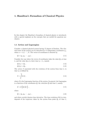1. Hamilton’s Formalism of Classical Physics




In this chapter the Hamilton’s formalism of classical physics is introduced,
with a special emphasis on the concepts that are needed for quantum me-
chanics.


1.1 Action and Lagrangian
Consider a classical physical system having N degrees of freedom. The clas-
sical state of the system can be described by N independent coordinates qn ,
where n = 1, 2, · · · , N . The vector of coordinates is denoted by

    Q = (q1 , q2 , · · · , qN ) .                                      (1.1)

Consider the case where the vector of coordinates takes the value Q1 at time
t1 and the value Q2 at a later time t2 > t1 , namely
    Q (t1 ) = Q1 ,                                                     (1.2)
    Q (t2 ) = Q2 .                                                     (1.3)
The action S associated with the evolution of the system from time t1 to
time t2 is deﬁned by
           t2

    S=          dt L ,                                                 (1.4)
         t1

where L is the Lagrangian function of the system. In general, the Lagrangian
                                                   ˙
is a function of the coordinates Q, the velocities Q and time t, namely

             ˙
    L = L Q, Q; t         ,                                            (1.5)

where
    ˙
    Q = (q1 , q2 , · · · , qN ) ,
         ˙ ˙               ˙                                           (1.6)

and where overdot denotes time derivative. The time evolution of Q, in turn,
depends of the trajectory taken by the system from point Q1 at time t1
 