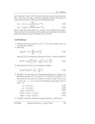 5.3. Problems

In view of Eqs. (5.43), (5.45) (5.48) and (5.49), we see from this results that
 H α , ∆Hα , ∆xα and ∆pα are all time independent. On the other hand, as
can be seen from Eqs. (5.46) and (5.47) the following holds
                          2
     x   α   = α| x |α =     Re α0 e−iωt ,                                       (5.54)
                          mω
                        √
     p   α   = α| p |α = 2 mω Im α0 e−iωt .                                      (5.55)
These results show that indeed, x α and p α have oscillatory time depen-
dence identical to the dynamics of the position and momentum of a classical
harmonic oscillator [compare with Eqs. (5.5) and (5.6)].


5.3 Problems

 1. Calculate the wave functions ψn (x′ ) = x′ |n of the number states |n
    of a harmonic oscillator.
 2. Show that
                              ∞
                                            tn
         exp 2Xt − t2 =            Hn (X)      ,                                 (5.56)
                             n=0
                                            n!

    where Hn (X) is the Hermite polynomial of order n, which is deﬁned by
                                                     n
                            X2               d                   X2
         Hn (X) = exp                  X−                exp −        .          (5.57)
                            2               dX                   2

 3. Show that for the state |n of a harmonic oscillator
                                             2
                                        1
             (∆x)2    (∆p)2 = n +                2
                                                     .                           (5.58)
                                        2

 4. Consider a free particle in one dimension having mass m. Express the
    Heisenberg operator x(H) (t) in terms x(H) (0) and p(H) (0). At time t = 0
    the system in in the state |ψ0 . Express the variance (∆x)2 (t) at time
    t, where ∆x = x − x , in terms of the following expectation values at
    time t = 0
                x0 = ψ0 | x |ψ0 ,                                                (5.59)
                p0 = ψ0 | p |ψ0 ,                                                (5.60)
             (xp)0 = ψ0 | xp |ψ0 ,                                               (5.61)
         (∆x)2 = ψ0 | (x − x0 )2 |ψ0 ,
             0                                                                   (5.62)
         (∆p)2
                                   2
             0    = ψ0 | (p − p0 ) |ψ0 .                                         (5.63)
 5. Consider a harmonic oscillator of angular frequency ω and mass m.


Eyal Buks              Quantum Mechanics - Lecture Notes                           103
 