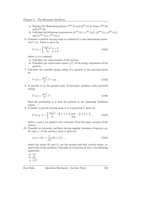 Chapter 5. The Harmonic Oscillator

     a) Express the Heisenberg picture x(H) (t) and p(H) (t) in terms x(H) (0)
         and p(H) (0).
     b) Calculate the following commutators p(H) (t1 ) , x(H) (t2 ) , p(H) (t1 ) , p(H) (t2 )
         and x(H) (t1 ) , x(H) (t2 ) .
 6. Consider a particle having mass m conﬁned by a one dimensional poten-
    tial V (x), which is given by
                    mω2 2
        V (x) =      2 x       x>0
                                   ,                                           (5.64)
                        ∞      x≤0

    where ω is a constant.
     a) Calculate the eigenenergies of the system.
     b) Calculate the expectation values x2 of all energy eigenstates of the
        particle.
 7. Calculate the possible energy values of a particle in the potential given
    by

                  mω2 2
        V (x) =      x + αx .                                                  (5.65)
                   2
 8. A particle is in the ground state of harmonic oscillator with potential
    energy

                  mω2 2
        V (x) =      x .                                                       (5.66)
                   2
    Find the probability p to ﬁnd the particle in the classically forbidden
    region.
 9. Consider a particle having mass m in a potential V given by
                            mω2 z 2
                                      −a ≤ x ≤   a
                                                     and −   a
                                                                 ≤y≤   a
        V (x, y, z) =         2        2         2           2         2   ,   (5.67)
                              ∞                      else

    where ω and a are positive real constants. Find the eigen energies of the
    system.
10. Consider an harmonic oscillator having angular resonance frequency ω 0 .
    At time t = 0 the system’s state is given by
                     1
        |α (t = 0) = √ (|0 + |1 ) ,                                            (5.68)
                      2
    where the states |0 and |1 are the ground and ﬁrst excited states, re-
    spectively, of the oscillator. Calculate as a function of time t the following
    quantities:
     a) x
     b) p
     c) x2

Eyal Buks            Quantum Mechanics - Lecture Notes                           104
 