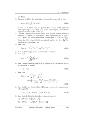 5.3. Problems

    d) ∆x∆p
11. Harmonic oscillator having angular resonance frequency ω is in state
                      1
        |ψ (t = 0) = √ (|0 + |n )                                                       (5.69)
                       2
    at time t = 0, where |0 is the ground state and |n is the eigenstate
    with eigenenergy ω (n + 1/2) (n is a non zero integer). Calculate the
    expectation value x for time t ≥ 0.
12. Consider a harmonic oscillator having mass m and angular resonance
    frequency ω . At time t = 0 the system’s state is given by |ψ(0) = c0 |0 +
    c1 |1 , where |n are the eigenstates with energies En = ω (n + 1/2).
                                                                                    1
    Given that H = ω, |ψ(0) is normalized, and x (t = 0) =                          2     mω ,
    calculate x (t) at times t > 0.
13. Show that
                     |α|2       †      ∗            |α|2      ∗    †
        D (α) = e−     2    eαa e−α        a
                                               =e     2    e−α a eαa .                  (5.70)

14. Show that the displacement operator D (α) is unitary.
15. Show that
                         ∞
                  |α|2       αn
        |α = e−     2        √ |n .                                                     (5.71)
                         n=0  n!

16. Show that the coherent state |α is an eigenvector of the operator a with
    an eigenvalue α, namely

        a |α = α |α .                                                                   (5.72)

17. Show that
                        mω α − α∗
        D (α) = exp           √ x
                               2
                            i   α + α∗                             α∗2 − α2
                  × exp − √       √ p exp                                     .
                           m ω     2                                   4
                                                                                        (5.73)
18. Show that for any function f a, a† having a power series expansion the
    following holds

        D† (α) f a, a† D (α) = f a + α, a† + α∗ .                                       (5.74)

19. Show that the following holds for a coherent state |α :
     a) α| H |α = ω |α|2 + 1/2 .
    b) α| H2 |α =         2 2
                            ω       |α|4 + 2 |α|2 + 1/4 .


Eyal Buks            Quantum Mechanics - Lecture Notes                                    105
 