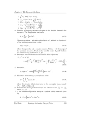 Chapter 5. The Harmonic Oscillator

     c)      α| (∆H)2 |α = ω |α|.
                              2
    d) x     α   = α| x |α =     Re (α).
                            √ mω
     e) p   α    = α| p |α = 2 mω Im (α).
                               2
     f) ∆xα =           α| (∆x) |α =      2mω .

    g) ∆pα =            α| (∆p)2 |α =        mω
                                             2 .
20. Consider a harmonic oscillator of mass m and angular resonance fre-
    quency ω. The Hamiltonian is given by

                 p2  1
          H=        + mω 2 x2 .                                                  (5.75)
                 2m 2
    The system at time t is in a normalized state |α , which is an eigenvector
    of the annihilation operator a, thus

          a |α = α |α ,                                                          (5.76)

    where the eigenvalue α is a complex number. At time t > 0 the energy of
    the system is measured. What are the possible results En and what are
    the corresponding probabilities pn (t)?
21. Show that the wave function of a coherent state is given by
    ψα (x′ ) = x′ |α
                                                                      2
                         α∗2 − α2       mω    1/4            x− x α                  x
                = exp                               exp −                 +i p   α       .
                             4          π                     2∆xα
                                                                                 (5.77)
22. Show that
                                   αα′∗ − α∗ α′
          D (α) D (α′ ) = exp                        D (α + α′ ) .               (5.78)
                                        2
23. Show that the following closure relation holds
                 1
          1=             |α α| d2 α ,                                            (5.79)
                 π

    where d2 α denotes inﬁnitesimal area in the α complex plane, namely
    d2 α = d {Re α} d {Im α}.
24. Calculate the inner product between two coherent states |α and |β ,
    where α, β ∈ C.
25. A one dimensional potential acting on a particle having mass m is given
    by
                  1
          V1 (x) = mω 2 x2 + βmω 2 x .                                           (5.80)
                  2

Eyal Buks               Quantum Mechanics - Lecture Notes                            106
 