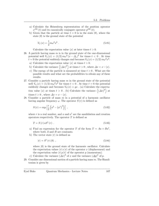5.3. Problems

    a) Calculate the Heisenberg representation of the position operator
       x(H) (t) and its canonically conjugate operator p(H) (t).
    b) Given that the particle at time t = 0 is in the state |0 , where the
       state |0 is the ground state of the potential
                    1
            V1 (x) = mω2 x2 .                                          (5.81)
                    2
        Calculate the expectation value x at later times t > 0.
26. A particle having mass m is in the ground state of the one-dimensional
    potential well V1 (x) = (1/2) mω 2 (x − ∆x )2 for times t < 0 . At time
    t = 0 the potential suddenly changes and becomes V2 (x) = (1/2) mω 2 x2 .
     a) Calculate the expectation value x at times t > 0.
     b) Calculate the variance (∆x)2 at times t > 0 , where ∆x = x − x .
     c) The energy of the particle is measured at time t > 0 . What are the
        possible results and what are the probabilities to obtain any of these
        results.
27. Consider a particle having mass m in the ground state of the potential
    well Va (x) = (1/2) mω2 x2 for times t < 0 . At time t = 0 the potential
    suddenly changes and becomes Vb (x) = gx . (a) Calculate the expecta-
    tion value x at times t > 0 . (b) Calculate the variance (∆x)2 at
    times t > 0 , where ∆x = x − x .
28. Consider a particle of mass m in a potential of a harmonic oscillator
    having angular frequency ω. The operator S (r) is deﬁned as
                       r 2        2
        S (r) = exp      a − a†        ,                               (5.82)
                       2
    where r is a real number, and a and a† are the annihilation and creation
    operators respectively. The operator T is deﬁned as

        T = S (r) aS † (r) .                                           (5.83)

    a) Find an expression for the operator T of the form T = Aa + Ba† ,
       where both A and B are constants.
    b) The vector state |r is deﬁned as

            |r = S † (r) |0 ,                                          (5.84)

        where |0 is the ground state of the harmonic oscillator. Calculate
        the expectation values r| x |r of the operator x (displacement) and
        the expectation value r| p |r of the operator p (momentum).
     c) Calculate the variance (∆x)2 of x and the variance (∆p)2 of p.
29. Consider one dimensional motion of a particle having mass m. The Hamil-
    tonian is given by


Eyal Buks             Quantum Mechanics - Lecture Notes                   107
 