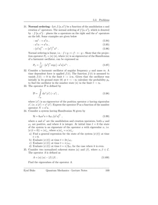 5.3. Problems

31. Normal ordering - Let f a, a† be a function of the annihilation a and
    creation a† operators. The normal ordering of f a, a† , which is denoted
    by : f a, a† : places the a operators on the right and the a† operators
    on the left. Some examples are given below
         : aa† : = a† a ,                                                  (5.94)
         : a† a : = a† a ,                                                 (5.95)
                  n            n
         : a† a       : = a†       an .                                    (5.96)
    Normal ordering is linear, i.e. : f + g :=: f : + : g :. Show that the projec-
    tion operator Pn = |n n|, where |n is an eigenvector of the Hamiltonian
    of a harmonic oscillator, can be expressed as
                1        n
        Pn =       : a† exp −a† a an : .                              (5.97)
                n!
32. Consider a harmonic oscillator of angular frequency ω and mass m. A
    time dependent force is applied f (t). The function f (t) is assumed to
    vanish f (t) → 0 in the limit t → ±∞. Given that the oscillator was
    initially in its ground state |0 at t → −∞ calculate the probability pn
    to ﬁnd the oscillator in the number state |n in the limit t → ∞.
33. The operator D is deﬁned by
               ∞

        D=         dx′ |x′ −x′ | ,                                         (5.98)
             −∞

    where |x′ is an eigenvector of the position operator x having eigenvalue
    x′ , i.e. x |x′ = x′ |x′ . Express the operator D as a function of the number
    operator N = a† a.
34. Consider a system having Hamiltonian H given by
                                          k
        H = ωa† a + ω 1 a† a                  ,                            (5.99)
                      †
    where a and a are the annihilation and creation operators, both ω and
    ω 1 are positive, and where k is integer. At initial time t = 0 the state
    of the system is an eigenstate of the operator a with eigenvalue α, i.e.
    |ψ (t = 0) = |α c , where a |α c = α |α c .
     a) Find a general expression for the state of the system |ψ (t) at time
         t > 0.
     b) Evaluate |ψ (t) at time t = 2π/ω 1 .
     c) Evaluate |ψ (t) at time t = π/ω1 .
     d) Evaluate |ψ (t) at time t = π/2ω 1 for the case where k is even.
35. Consider two normalized coherent states |α and |β , where α, β ∈ C.
    The operator A is deﬁned as
        A = |α α| − |β β| .                                               (5.100)
    Find the eigenvalues of the operator A.


Eyal Buks                 Quantum Mechanics - Lecture Notes                   109
 